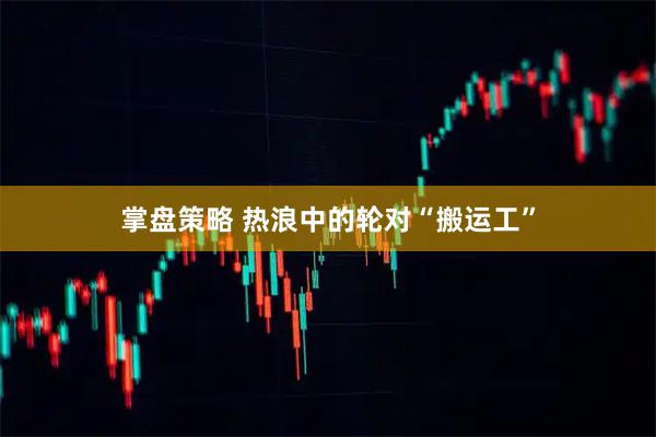 掌盘策略 热浪中的轮对“搬运工”