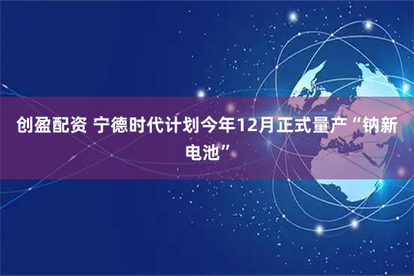 创盈配资 宁德时代计划今年12月正式量产“钠新电池”