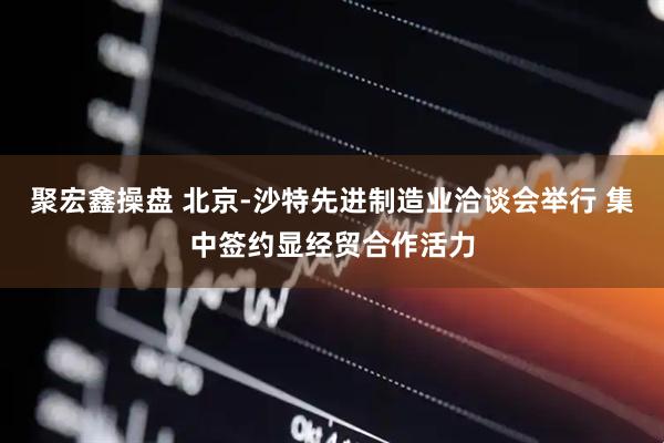 聚宏鑫操盘 北京-沙特先进制造业洽谈会举行 集中签约显经贸合作活力