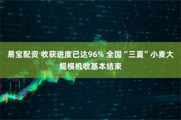 易宝配资 收获进度已达96% 全国“三夏”小麦大规模机收基本结束