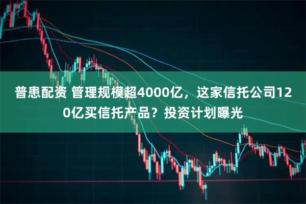 普患配资 管理规模超4000亿，这家信托公司120亿买信托产品？投资计划曝光