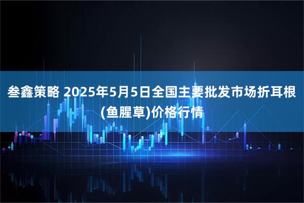 叁鑫策略 2025年5月5日全国主要批发市场折耳根(鱼腥草)价格行情