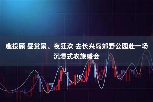 趣投顾 昼赏景、夜狂欢 去长兴岛郊野公园赴一场沉浸式农旅盛会