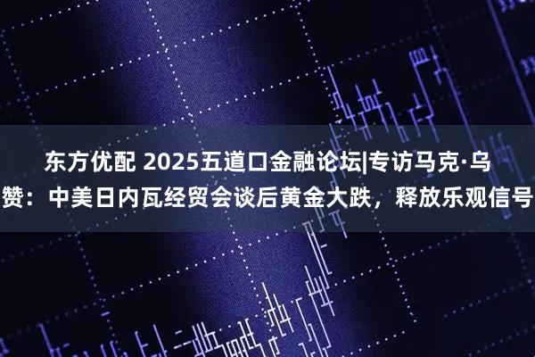 东方优配 2025五道口金融论坛|专访马克·乌赞：中美日内瓦经贸会谈后黄金大跌，释放乐观信号