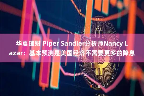 华夏理财 Piper Sandler分析师Nancy Lazar：基本预测是美国经济不需要更多的降息