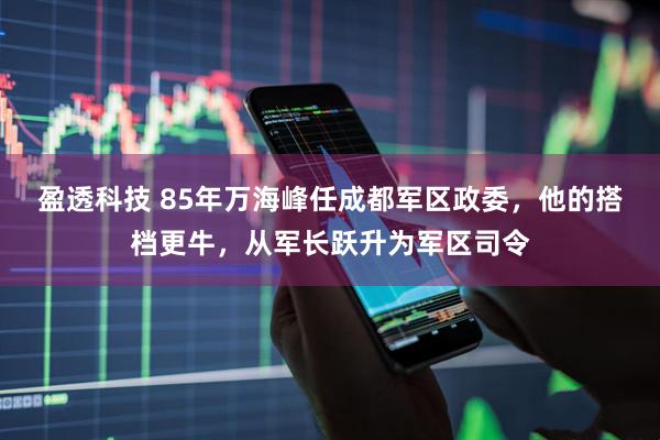 盈透科技 85年万海峰任成都军区政委，他的搭档更牛，从军长跃升为军区司令