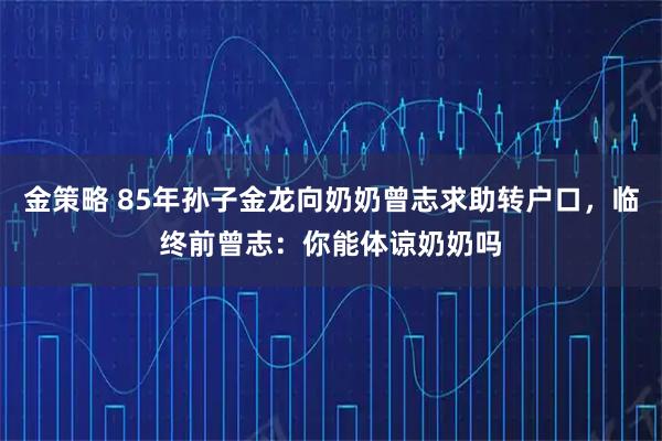 金策略 85年孙子金龙向奶奶曾志求助转户口，临终前曾志：你能体谅奶奶吗