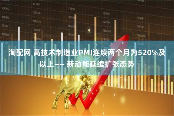 淘配网 高技术制造业PMI连续两个月为520%及以上—— 新动能延续扩张态势