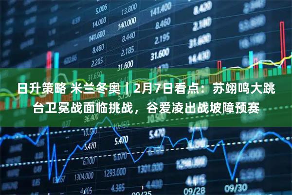 日升策略 米兰冬奥｜2月7日看点：苏翊鸣大跳台卫冕战面临挑战，谷爱凌出战坡障预赛