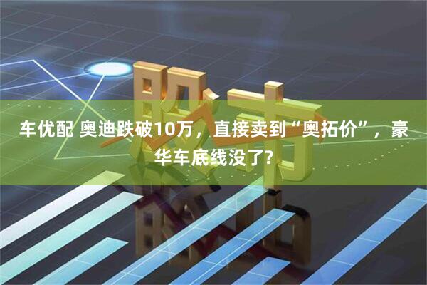 车优配 奥迪跌破10万，直接卖到“奥拓价”，豪华车底线没了?