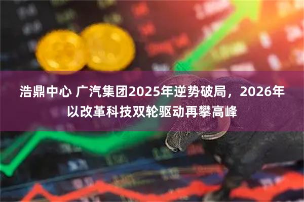 浩鼎中心 广汽集团2025年逆势破局，2026年以改革科技双轮驱动再攀高峰