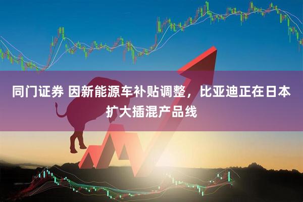 同门证券 因新能源车补贴调整，比亚迪正在日本扩大插混产品线