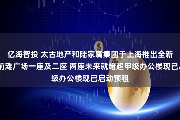 亿海智投 太古地产和陆家嘴集团于上海推出全新地标——前滩广场一座及二座 两座未来就绪超甲级办公楼现已启动预租