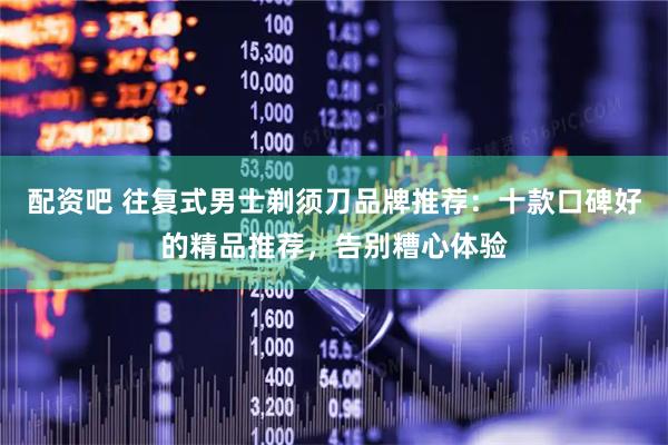 配资吧 往复式男士剃须刀品牌推荐：十款口碑好的精品推荐，告别糟心体验