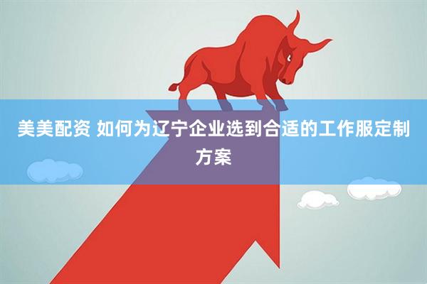美美配资 如何为辽宁企业选到合适的工作服定制方案